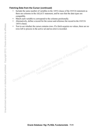Oracle Database 10g: PL/SQL Fundamentals 7-11
Fetching Data from the Cursor (continued)
• Include the same number of variables in the INTO clause of the FETCH statement as
there are columns in the SELECT statement, and be sure that the data types are
compatible.
• Match each variable to correspond to the columns positionally.
• Alternatively, define a record for the cursor and reference the record in the FETCH
INTO clause.
• Test to see whether the cursor contains rows. If a fetch acquires no values, there are no
rows left to process in the active set and no error is recorded.
Oracle University and Gandhi Institute of Engineering and
Technology use onlyฺ
UnauthorizedreproductionordistributionprohibitedฺCopyright2012,Oracleand/oritsaffiliatesฺ
 