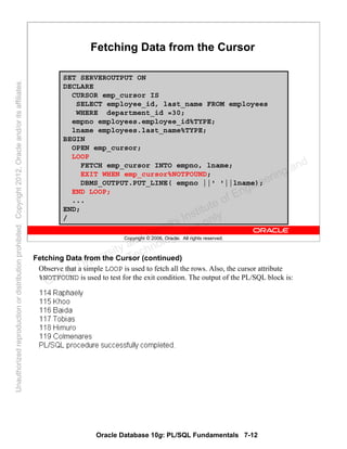 Oracle Database 10g: PL/SQL Fundamentals 7-12
Copyright © 2006, Oracle. All rights reserved.
Fetching Data from the Cursor
SET SERVEROUTPUT ON
DECLARE
CURSOR emp_cursor IS
SELECT employee_id, last_name FROM employees
WHERE department_id =30;
empno employees.employee_id%TYPE;
lname employees.last_name%TYPE;
BEGIN
OPEN emp_cursor;
LOOP
FETCH emp_cursor INTO empno, lname;
EXIT WHEN emp_cursor%NOTFOUND;
DBMS_OUTPUT.PUT_LINE( empno ||' '||lname);
END LOOP;
...
END;
/
Fetching Data from the Cursor (continued)
Observe that a simple LOOP is used to fetch all the rows. Also, the cursor attribute
%NOTFOUND is used to test for the exit condition. The output of the PL/SQL block is:
Oracle University and Gandhi Institute of Engineering and
Technology use onlyฺ
UnauthorizedreproductionordistributionprohibitedฺCopyright2012,Oracleand/oritsaffiliatesฺ
 