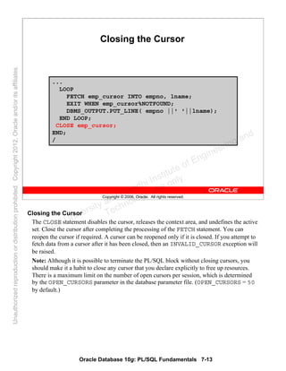 Oracle Database 10g: PL/SQL Fundamentals 7-13
Copyright © 2006, Oracle. All rights reserved.
Closing the Cursor
...
LOOP
FETCH emp_cursor INTO empno, lname;
EXIT WHEN emp_cursor%NOTFOUND;
DBMS_OUTPUT.PUT_LINE( empno ||' '||lname);
END LOOP;
CLOSE emp_cursor;
END;
/
Closing the Cursor
The CLOSE statement disables the cursor, releases the context area, and undefines the active
set. Close the cursor after completing the processing of the FETCH statement. You can
reopen the cursor if required. A cursor can be reopened only if it is closed. If you attempt to
fetch data from a cursor after it has been closed, then an INVALID_CURSOR exception will
be raised.
Note: Although it is possible to terminate the PL/SQL block without closing cursors, you
should make it a habit to close any cursor that you declare explicitly to free up resources.
There is a maximum limit on the number of open cursors per session, which is determined
by the OPEN_CURSORS parameter in the database parameter file. (OPEN_CURSORS = 50
by default.)
Oracle University and Gandhi Institute of Engineering and
Technology use onlyฺ
UnauthorizedreproductionordistributionprohibitedฺCopyright2012,Oracleand/oritsaffiliatesฺ
 