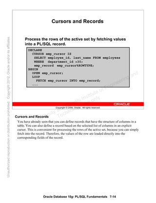 Oracle Database 10g: PL/SQL Fundamentals 7-14
Copyright © 2006, Oracle. All rights reserved.
Cursors and Records
Process the rows of the active set by fetching values
into a PL/SQL record.
DECLARE
CURSOR emp_cursor IS
SELECT employee_id, last_name FROM employees
WHERE department_id =30;
emp_record emp_cursor%ROWTYPE;
BEGIN
OPEN emp_cursor;
LOOP
FETCH emp_cursor INTO emp_record;
...
Cursors and Records
You have already seen that you can define records that have the structure of columns in a
table. You can also define a record based on the selected list of columns in an explicit
cursor. This is convenient for processing the rows of the active set, because you can simply
fetch into the record. Therefore, the values of the row are loaded directly into the
corresponding fields of the record.
Oracle University and Gandhi Institute of Engineering and
Technology use onlyฺ
UnauthorizedreproductionordistributionprohibitedฺCopyright2012,Oracleand/oritsaffiliatesฺ
 