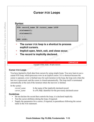 Oracle Database 10g: PL/SQL Fundamentals 7-15
Copyright © 2006, Oracle. All rights reserved.
Cursor FOR Loops
Syntax:
• The cursor FOR loop is a shortcut to process
explicit cursors.
• Implicit open, fetch, exit, and close occur.
• The record is implicitly declared.
FOR record_name IN cursor_name LOOP
statement1;
statement2;
. . .
END LOOP;
Cursor FOR Loops
You have learned to fetch data from cursors by using simple loops. You now learn to use a
cursor FOR loop, which processes rows in an explicit cursor. It is a shortcut because the
cursor is opened, a row is fetched once for each iteration in the loop, the loop exits when the
last row is processed, and the cursor is closed automatically. The loop itself is terminated
automatically at the end of the iteration where the last row is fetched.
In the syntax:
record_name Is the name of the implicitly declared record
cursor_name Is a PL/SQL identifier for the previously declared cursor
Guidelines
• Do not declare the record that controls the loop; it is declared implicitly.
• Test the cursor attributes during the loop, if required.
• Supply the parameters for a cursor, if required, in parentheses following the cursor
name in the FOR statement.
Oracle University and Gandhi Institute of Engineering and
Technology use onlyฺ
UnauthorizedreproductionordistributionprohibitedฺCopyright2012,Oracleand/oritsaffiliatesฺ
 