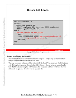 Oracle Database 10g: PL/SQL Fundamentals 7-16
Copyright © 2006, Oracle. All rights reserved.
Cursor FOR Loops
SET SERVEROUTPUT ON
DECLARE
CURSOR emp_cursor IS
SELECT employee_id, last_name FROM employees
WHERE department_id =30;
BEGIN
FOR emp_record IN emp_cursor
LOOP
DBMS_OUTPUT.PUT_LINE( emp_record.employee_id
||' ' ||emp_record.last_name);
END LOOP;
END;
/
Cursor FOR Loops (continued)
The example that was used to demonstrate the usage of a simple loop to fetch data from
cursors is rewritten to use the cursor FOR loop.
The emp_record is the record that is implicitly declared. You can access the fetched data
with this implicit record (as shown in the slide). Observe that no variables are declared to
hold the fetched data using the INTO clause. The code does not have OPEN and CLOSE
statements to open and close the cursor, respectively.
Oracle University and Gandhi Institute of Engineering and
Technology use onlyฺ
UnauthorizedreproductionordistributionprohibitedฺCopyright2012,Oracleand/oritsaffiliatesฺ
 