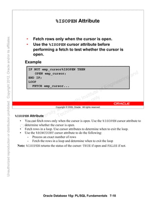 Oracle Database 10g: PL/SQL Fundamentals 7-18
Copyright © 2006, Oracle. All rights reserved.
%ISOPEN Attribute
• Fetch rows only when the cursor is open.
• Use the %ISOPEN cursor attribute before
performing a fetch to test whether the cursor is
open.
Example
IF NOT emp_cursor%ISOPEN THEN
OPEN emp_cursor;
END IF;
LOOP
FETCH emp_cursor...
%ISOPEN Attribute
• You can fetch rows only when the cursor is open. Use the %ISOPEN cursor attribute to
determine whether the cursor is open.
• Fetch rows in a loop. Use cursor attributes to determine when to exit the loop.
• Use the %ROWCOUNT cursor attribute to do the following:
- Process an exact number of rows
- Fetch the rows in a loop and determine when to exit the loop
Note: %ISOPEN returns the status of the cursor: TRUE if open and FALSE if not.
Oracle University and Gandhi Institute of Engineering and
Technology use onlyฺ
UnauthorizedreproductionordistributionprohibitedฺCopyright2012,Oracleand/oritsaffiliatesฺ
 