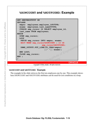 Oracle Database 10g: PL/SQL Fundamentals 7-19
Copyright © 2006, Oracle. All rights reserved.
%ROWCOUNT and %NOTFOUND: Example
SET SERVEROUTPUT ON
DECLARE
empno employees.employee_id%TYPE;
ename employees.last_name%TYPE;
CURSOR emp_cursor IS SELECT employee_id,
last_name FROM employees;
BEGIN
OPEN emp_cursor;
LOOP
FETCH emp_cursor INTO empno, ename;
EXIT WHEN emp_cursor%ROWCOUNT > 10 OR
emp_cursor%NOTFOUND;
DBMS_OUTPUT.PUT_LINE(TO_CHAR(empno)
||' '|| ename);
END LOOP;
CLOSE emp_cursor;
END ;
/
%ROWCOUNT and %NOTFOUND: Example
The example in the slide retrieves the first ten employees one by one. This example shows
how %ROWCOUNT and %NOTFOUND attributes can be used for exit conditions in a loop.
Oracle University and Gandhi Institute of Engineering and
Technology use onlyฺ
UnauthorizedreproductionordistributionprohibitedฺCopyright2012,Oracleand/oritsaffiliatesฺ
 