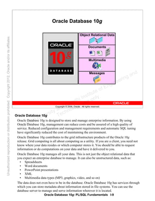 Oracle Database 10g: PL/SQL Fundamentals I-9
Copyright © 2006, Oracle. All rights reserved.
Oracle Database 10g
Multimedia
Object Relational Data
Messages
Documents
Oracle Database 10g
Oracle Database 10g is designed to store and manage enterprise information. By using
Oracle Database 10g, management can reduce costs and be assured of a high quality of
service. Reduced configuration and management requirements and automatic SQL tuning
have significantly reduced the cost of maintaining the environment.
Oracle Database 10g contributes to the grid infrastructure products of the Oracle 10g
release. Grid computing is all about computing as a utility. If you are a client, you need not
know where your data resides or which computer stores it. You should be able to request
information or do computations on your data and have it delivered to you.
Oracle Database 10g manages all your data. This is not just the object relational data that
you expect an enterprise database to manage. It can also be unstructured data, such as:
• Spreadsheets
• Word documents
• PowerPoint presentations
• XML
• Multimedia data types (MP3, graphics, video, and so on)
The data does not even have to be in the database. Oracle Database 10g has services through
which you can store metadata about information stored in file systems. You can use the
database server to manage and serve information wherever it is located.
Oracle University and Gandhi Institute of Engineering and
Technology use onlyฺ
UnauthorizedreproductionordistributionprohibitedฺCopyright2012,Oracleand/oritsaffiliatesฺ
 