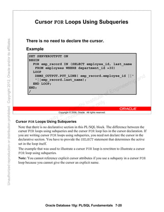 Oracle Database 10g: PL/SQL Fundamentals 7-20
Copyright © 2006, Oracle. All rights reserved.
Cursor FOR Loops Using Subqueries
There is no need to declare the cursor.
Example
SET SERVEROUTPUT ON
BEGIN
FOR emp_record IN (SELECT employee_id, last_name
FROM employees WHERE department_id =30)
LOOP
DBMS_OUTPUT.PUT_LINE( emp_record.employee_id ||'
'||emp_record.last_name);
END LOOP;
END;
/
Cursor FOR Loops Using Subqueries
Note that there is no declarative section in this PL/SQL block. The difference between the
cursor FOR loops using subqueries and the cursor FOR loop lies in the cursor declaration. If
you are writing cursor FOR loops using subqueries, you need not declare the cursor in the
declarative section. You have to provide the SELECT statement that determines the active
set in the loop itself.
The example that was used to illustrate a cursor FOR loop is rewritten to illustrate a cursor
FOR loop using subqueries.
Note: You cannot reference explicit cursor attributes if you use a subquery in a cursor FOR
loop because you cannot give the cursor an explicit name.
Oracle University and Gandhi Institute of Engineering and
Technology use onlyฺ
UnauthorizedreproductionordistributionprohibitedฺCopyright2012,Oracleand/oritsaffiliatesฺ
 