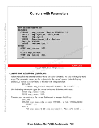 Oracle Database 10g: PL/SQL Fundamentals 7-22
Copyright © 2006, Oracle. All rights reserved.
Cursors with Parameters
SET SERVEROUTPUT ON
DECLARE
CURSOR emp_cursor (deptno NUMBER) IS
SELECT employee_id, last_name
FROM employees
WHERE department_id = deptno;
dept_id NUMBER;
lname VARCHAR2(15);
BEGIN
OPEN emp_cursor (10);
...
CLOSE emp_cursor;
OPEN emp_cursor (20);
...
Cursors with Parameters (continued)
Parameter data types are the same as those for scalar variables, but you do not give them
sizes. The parameter names are for reference in the cursor’s query. In the following
example, a cursor is declared and is defined with one parameter:
DECLARE
CURSOR emp_cursor(deptno NUMBER) IS SELECT ...
The following statements open the cursor and return different active sets:
OPEN emp_cursor(10);
OPEN emp_cursor(20);
You can pass parameters to the cursor that is used in a cursor FOR loop:
DECLARE
CURSOR emp_cursor(p_deptno NUMBER, p_job VARCHAR2)IS
SELECT ...
BEGIN
FOR emp_record IN emp_cursor(10, 'Sales') LOOP ...
Oracle University and Gandhi Institute of Engineering and
Technology use onlyฺ
UnauthorizedreproductionordistributionprohibitedฺCopyright2012,Oracleand/oritsaffiliatesฺ
 