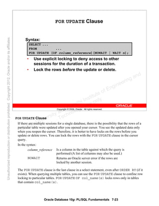 Oracle Database 10g: PL/SQL Fundamentals 7-23
Copyright © 2006, Oracle. All rights reserved.
FOR UPDATE Clause
Syntax:
• Use explicit locking to deny access to other
sessions for the duration of a transaction.
• Lock the rows before the update or delete.
SELECT ...
FROM ...
FOR UPDATE [OF column_reference][NOWAIT | WAIT n];
FOR UPDATE Clause
If there are multiple sessions for a single database, there is the possibility that the rows of a
particular table were updated after you opened your cursor. You see the updated data only
when you reopen the cursor. Therefore, it is better to have locks on the rows before you
update or delete rows. You can lock the rows with the FOR UPDATE clause in the cursor
query.
In the syntax:
The FOR UPDATE clause is the last clause in a select statement, even after ORDER BY (if it
exists). When querying multiple tables, you can use the FOR UPDATE clause to confine row
locking to particular tables. FOR UPDATE OF col_name(s) locks rows only in tables
that contain col_name(s).
Returns an Oracle server error if the rows are
locked by another session.
NOWAIT
Is a column in the table against which the query is
performed (A list of columns may also be used.)
column_reference
Oracle University and Gandhi Institute of Engineering and
Technology use onlyฺ
UnauthorizedreproductionordistributionprohibitedฺCopyright2012,Oracleand/oritsaffiliatesฺ
 