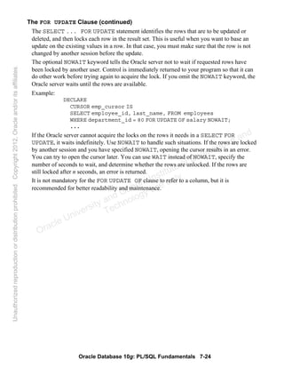 Oracle Database 10g: PL/SQL Fundamentals 7-24
The FOR UPDATE Clause (continued)
The SELECT ... FOR UPDATE statement identifies the rows that are to be updated or
deleted, and then locks each row in the result set. This is useful when you want to base an
update on the existing values in a row. In that case, you must make sure that the row is not
changed by another session before the update.
The optional NOWAIT keyword tells the Oracle server not to wait if requested rows have
been locked by another user. Control is immediately returned to your program so that it can
do other work before trying again to acquire the lock. If you omit the NOWAIT keyword, the
Oracle server waits until the rows are available.
Example:
DECLARE
CURSOR emp_cursor IS
SELECT employee_id, last_name, FROM employees
WHERE department_id = 80 FOR UPDATE OF salary NOWAIT;
...
If the Oracle server cannot acquire the locks on the rows it needs in a SELECT FOR
UPDATE, it waits indefinitely. Use NOWAIT to handle such situations. If the rows are locked
by another session and you have specified NOWAIT, opening the cursor results in an error.
You can try to open the cursor later. You can use WAIT instead of NOWAIT, specify the
number of seconds to wait, and determine whether the rows are unlocked. If the rows are
still locked after n seconds, an error is returned.
It is not mandatory for the FOR UPDATE OF clause to refer to a column, but it is
recommended for better readability and maintenance.
Oracle University and Gandhi Institute of Engineering and
Technology use onlyฺ
UnauthorizedreproductionordistributionprohibitedฺCopyright2012,Oracleand/oritsaffiliatesฺ
 