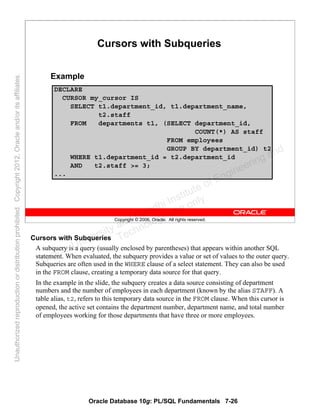 Oracle Database 10g: PL/SQL Fundamentals 7-26
Copyright © 2006, Oracle. All rights reserved.
Cursors with Subqueries
DECLARE
CURSOR my_cursor IS
SELECT t1.department_id, t1.department_name,
t2.staff
FROM departments t1, (SELECT department_id,
COUNT(*) AS staff
FROM employees
GROUP BY department_id) t2
WHERE t1.department_id = t2.department_id
AND t2.staff >= 3;
...
Example
Cursors with Subqueries
A subquery is a query (usually enclosed by parentheses) that appears within another SQL
statement. When evaluated, the subquery provides a value or set of values to the outer query.
Subqueries are often used in the WHERE clause of a select statement. They can also be used
in the FROM clause, creating a temporary data source for that query.
In the example in the slide, the subquery creates a data source consisting of department
numbers and the number of employees in each department (known by the alias STAFF). A
table alias, t2, refers to this temporary data source in the FROM clause. When this cursor is
opened, the active set contains the department number, department name, and total number
of employees working for those departments that have three or more employees.
Oracle University and Gandhi Institute of Engineering and
Technology use onlyฺ
UnauthorizedreproductionordistributionprohibitedฺCopyright2012,Oracleand/oritsaffiliatesฺ
 