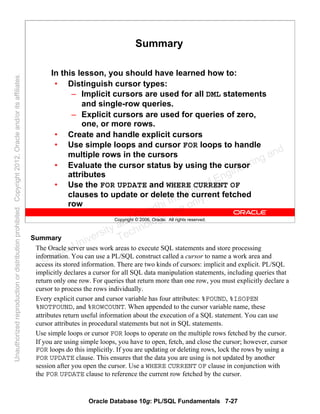 Oracle Database 10g: PL/SQL Fundamentals 7-27
Copyright © 2006, Oracle. All rights reserved.
Summary
In this lesson, you should have learned how to:
• Distinguish cursor types:
– Implicit cursors are used for all DML statements
and single-row queries.
– Explicit cursors are used for queries of zero,
one, or more rows.
• Create and handle explicit cursors
• Use simple loops and cursor FOR loops to handle
multiple rows in the cursors
• Evaluate the cursor status by using the cursor
attributes
• Use the FOR UPDATE and WHERE CURRENT OF
clauses to update or delete the current fetched
row
Summary
The Oracle server uses work areas to execute SQL statements and store processing
information. You can use a PL/SQL construct called a cursor to name a work area and
access its stored information. There are two kinds of cursors: implicit and explicit. PL/SQL
implicitly declares a cursor for all SQL data manipulation statements, including queries that
return only one row. For queries that return more than one row, you must explicitly declare a
cursor to process the rows individually.
Every explicit cursor and cursor variable has four attributes: %FOUND, %ISOPEN
%NOTFOUND, and %ROWCOUNT. When appended to the cursor variable name, these
attributes return useful information about the execution of a SQL statement. You can use
cursor attributes in procedural statements but not in SQL statements.
Use simple loops or cursor FOR loops to operate on the multiple rows fetched by the cursor.
If you are using simple loops, you have to open, fetch, and close the cursor; however, cursor
FOR loops do this implicitly. If you are updating or deleting rows, lock the rows by using a
FOR UPDATE clause. This ensures that the data you are using is not updated by another
session after you open the cursor. Use a WHERE CURRENT OF clause in conjunction with
the FOR UPDATE clause to reference the current row fetched by the cursor.
Oracle University and Gandhi Institute of Engineering and
Technology use onlyฺ
UnauthorizedreproductionordistributionprohibitedฺCopyright2012,Oracleand/oritsaffiliatesฺ
 
