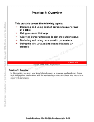Oracle Database 10g: PL/SQL Fundamentals 7-28
Copyright © 2006, Oracle. All rights reserved.
Practice 7: Overview
This practice covers the following topics:
• Declaring and using explicit cursors to query rows
of a table
• Using a cursor FOR loop
• Applying cursor attributes to test the cursor status
• Declaring and using cursors with parameters
• Using the FOR UPDATE and WHERE CURRENT OF
clauses
Practice 7: Overview
In this practice, you apply your knowledge of cursors to process a number of rows from a
table and populate another table with the results using a cursor FOR loop. You also write a
cursor with parameters.Oracle University and Gandhi Institute of Engineering and
Technology use onlyฺ
UnauthorizedreproductionordistributionprohibitedฺCopyright2012,Oracleand/oritsaffiliatesฺ
 