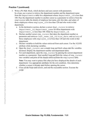 Oracle Database 10g: PL/SQL Fundamentals 7-31
Practice 7 (continued)
3. Write a PL/SQL block, which declares and uses cursors with parameters.
In a loop, use a cursor to retrieve the department number and the department name
from the departments table for a department whose department_id is less than
100. Pass the department number to another cursor as a parameter to retrieve from the
employees table the details of employee last name, job, hire date, and salary of
those employees whose employee_id is less than 120 and who work in that
department.
a. In the declarative section, declare a cursor dept_cursor to retrieve
department_id, department_name for those departments with
department_id less than 100. Order by department_id.
b. Declare another cursor emp_cursor that takes the department number as
parameter and retrieves last_name, job_id, hire_date, and salary of
those employees with employee_id of less than 120 and who work in that
department.
c. Declare variables to hold the values retrieved from each cursor. Use the %TYPE
attribute while declaring variables.
d. Open the dept_cursor, use a simple loop and fetch values into the variables
declared. Display the department number and department name.
e. For each department, open the emp_cursor by passing the current department
number as a parameter. Start another loop and fetch the values of emp_cursor
into variables and print all the details retrieved from the employees table.
Note: You may want to print a line after you have displayed the details of each
department. Use appropriate attributes for the exit condition. Also determine
whether a cursor is already open before opening the cursor.
f. Close all the loops and cursors, and end the executable section. Execute the
script.
Oracle University and Gandhi Institute of Engineering and
Technology use onlyฺ
UnauthorizedreproductionordistributionprohibitedฺCopyright2012,Oracleand/oritsaffiliatesฺ
 