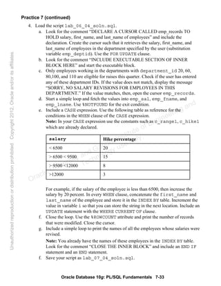 Oracle Database 10g: PL/SQL Fundamentals 7-33
Practice 7 (continued)
4. Load the script lab_06_04_soln.sql.
a. Look for the comment “DECLARE A CURSOR CALLED emp_records TO
HOLD salary, first_name, and last_name of employees” and include the
declaration. Create the cursor such that it retrieves the salary, first_name, and
last_name of employees in the department specified by the user (substitution
variable emp_deptid). Use the FOR UPDATE clause.
b. Look for the comment “INCLUDE EXECUTABLE SECTION OF INNER
BLOCK HERE” and start the executable block.
c. Only employees working in the departments with department_id 20, 60,
80,100, and 110 are eligible for raises this quarter. Check if the user has entered
any of these department IDs. If the value does not match, display the message
“SORRY, NO SALARY REVISIONS FOR EMPLOYEES IN THIS
DEPARTMENT.” If the value matches, then, open the cursor emp_records.
d. Start a simple loop and fetch the values into emp_sal, emp_fname, and
emp_lname. Use %NOTFOUND for the exit condition.
e. Include a CASE expression. Use the following table as reference for the
conditions in the WHEN clause of the CASE expression.
Note: In your CASE expression use the constants such as c_range1, c_hike1
which are already declared.
For example, if the salary of the employee is less than 6500, then increase the
salary by 20 percent. In every WHEN clause, concatenate the first_name and
last_name of the employee and store it in the INDEX BY table. Increment the
value in variable i so that you can store the string in the next location. Include an
UPDATE statement with the WHERE CURRENT OF clause.
f. Close the loop. Use the %ROWCOUNT attribute and print the number of records
that were modified. Close the cursor.
g. Include a simple loop to print the names of all the employees whose salaries were
revised.
Note: You already have the names of these employees in the INDEX BY table.
Look for the comment “CLOSE THE INNER BLOCK” and include an END IF
statement and an END statement.
f. Save your script as lab_07_04_soln.sql.
3>12000
8> 9500 <12000
15> 6500 < 9500
20< 6500
Hike percentagesalary
Oracle University and Gandhi Institute of Engineering and
Technology use onlyฺ
UnauthorizedreproductionordistributionprohibitedฺCopyright2012,Oracleand/oritsaffiliatesฺ
 