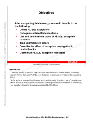 Oracle Database 10g: PL/SQL Fundamentals 8-2
Copyright © 2006, Oracle. All rights reserved.
Objectives
After completing this lesson, you should be able to do
the following:
• Define PL/SQL exceptions
• Recognize unhandled exceptions
• List and use different types of PL/SQL exception
handlers
• Trap unanticipated errors
• Describe the effect of exception propagation in
nested blocks
• Customize PL/SQL exception messages
Lesson Aim
You have learned to write PL/SQL blocks with a declarative section and an executable
section. All the SQL and PL/SQL code that must be executed is written in the executable
block.
So far we have assumed that the code works satisfactorily if we take care of compile-time
errors. However, the code may cause some unanticipated errors at run time. In this lesson,
you learn how to deal with such errors in the PL/SQL block.
Oracle University and Gandhi Institute of Engineering and
Technology use onlyฺ
UnauthorizedreproductionordistributionprohibitedฺCopyright2012,Oracleand/oritsaffiliatesฺ
 