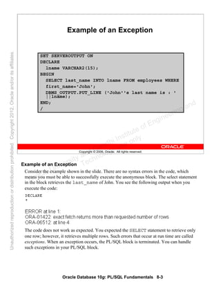 Oracle Database 10g: PL/SQL Fundamentals 8-3
Copyright © 2006, Oracle. All rights reserved.
Example of an Exception
SET SERVEROUTPUT ON
DECLARE
lname VARCHAR2(15);
BEGIN
SELECT last_name INTO lname FROM employees WHERE
first_name='John';
DBMS_OUTPUT.PUT_LINE ('John''s last name is : '
||lname);
END;
/
Example of an Exception
Consider the example shown in the slide. There are no syntax errors in the code, which
means you must be able to successfully execute the anonymous block. The select statement
in the block retrieves the last_name of John. You see the following output when you
execute the code:
The code does not work as expected. You expected the SELECT statement to retrieve only
one row; however, it retrieves multiple rows. Such errors that occur at run time are called
exceptions. When an exception occurs, the PL/SQL block is terminated. You can handle
such exceptions in your PL/SQL block.
Oracle University and Gandhi Institute of Engineering and
Technology use onlyฺ
UnauthorizedreproductionordistributionprohibitedฺCopyright2012,Oracleand/oritsaffiliatesฺ
 