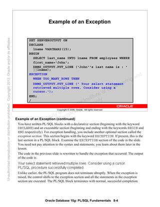 Oracle Database 10g: PL/SQL Fundamentals 8-4
Copyright © 2006, Oracle. All rights reserved.
Example of an Exception
SET SERVEROUTPUT ON
DECLARE
lname VARCHAR2(15);
BEGIN
SELECT last_name INTO lname FROM employees WHERE
first_name='John';
DBMS_OUTPUT.PUT_LINE ('John''s last name is : '
||lname);
EXCEPTION
WHEN TOO_MANY_ROWS THEN
DBMS_OUTPUT.PUT_LINE (' Your select statement
retrieved multiple rows. Consider using a
cursor.');
END;
/
Example of an Exception (continued)
You have written PL/SQL blocks with a declarative section (beginning with the keyword
DECLARE) and an executable section (beginning and ending with the keywords BEGIN and
END respectively). For exception handling, you include another optional section called the
exception section. This section begins with the keyword EXCEPTION. If present, this is the
last section in a PL/SQL block. Examine the EXCEPTION section of the code in the slide.
You need not pay attention to the syntax and statements; you learn about them later in the
lesson.
The code in the previous slide is rewritten to handle the exception that occurred. The output
of the code is:
Unlike earlier, the PL/SQL program does not terminate abruptly. When the exception is
raised, the control shifts to the exception section and all the statements in the exception
section are executed. The PL/SQL block terminates with normal, successful completion.
Oracle University and Gandhi Institute of Engineering and
Technology use onlyฺ
UnauthorizedreproductionordistributionprohibitedฺCopyright2012,Oracleand/oritsaffiliatesฺ
 