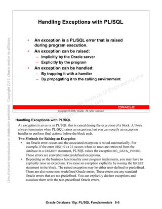 Oracle Database 10g: PL/SQL Fundamentals 8-5
Copyright © 2006, Oracle. All rights reserved.
Handling Exceptions with PL/SQL
• An exception is a PL/SQL error that is raised
during program execution.
• An exception can be raised:
– Implicitly by the Oracle server
– Explicitly by the program
• An exception can be handled:
– By trapping it with a handler
– By propagating it to the calling environment
Handling Exceptions with PL/SQL
An exception is an error in PL/SQL that is raised during the execution of a block. A block
always terminates when PL/SQL raises an exception, but you can specify an exception
handler to perform final actions before the block ends.
Two Methods for Raising an Exception
• An Oracle error occurs and the associated exception is raised automatically. For
example, if the error ORA-01403 occurs when no rows are retrieved from the
database in a SELECT statement, PL/SQL raises the exception NO_DATA_FOUND.
These errors are converted into predefined exceptions.
• Depending on the business functionality your program implements, you may have to
explicitly raise an exception. You raise an exception explicitly by issuing the RAISE
statement in the block. The raised exception may be either user-defined or predefined.
There are also some non-predefined Oracle errors. These errors are any standard
Oracle errors that are not predefined. You can explicitly declare exceptions and
associate them with the non-predefined Oracle errors.
Oracle University and Gandhi Institute of Engineering and
Technology use onlyฺ
UnauthorizedreproductionordistributionprohibitedฺCopyright2012,Oracleand/oritsaffiliatesฺ
 