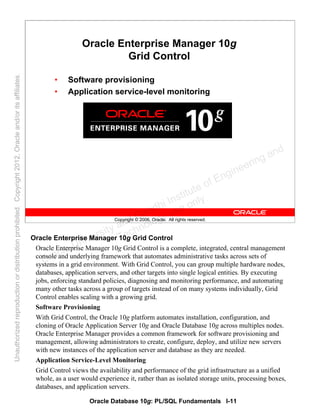 Oracle Database 10g: PL/SQL Fundamentals I-11
Copyright © 2006, Oracle. All rights reserved.
Oracle Enterprise Manager 10g
Grid Control
• Software provisioning
• Application service-level monitoring
Oracle Enterprise Manager 10g Grid Control
Oracle Enterprise Manager 10g Grid Control is a complete, integrated, central management
console and underlying framework that automates administrative tasks across sets of
systems in a grid environment. With Grid Control, you can group multiple hardware nodes,
databases, application servers, and other targets into single logical entities. By executing
jobs, enforcing standard policies, diagnosing and monitoring performance, and automating
many other tasks across a group of targets instead of on many systems individually, Grid
Control enables scaling with a growing grid.
Software Provisioning
With Grid Control, the Oracle 10g platform automates installation, configuration, and
cloning of Oracle Application Server 10g and Oracle Database 10g across multiples nodes.
Oracle Enterprise Manager provides a common framework for software provisioning and
management, allowing administrators to create, configure, deploy, and utilize new servers
with new instances of the application server and database as they are needed.
Application Service-Level Monitoring
Grid Control views the availability and performance of the grid infrastructure as a unified
whole, as a user would experience it, rather than as isolated storage units, processing boxes,
databases, and application servers.
Oracle University and Gandhi Institute of Engineering and
Technology use onlyฺ
UnauthorizedreproductionordistributionprohibitedฺCopyright2012,Oracleand/oritsaffiliatesฺ
 