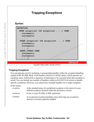 Oracle Database 10g: PL/SQL Fundamentals 8-8
Copyright © 2006, Oracle. All rights reserved.
Trapping Exceptions
Syntax:
EXCEPTION
WHEN exception1 [OR exception2 . . .] THEN
statement1;
statement2;
. . .
[WHEN exception3 [OR exception4 . . .] THEN
statement1;
statement2;
. . .]
[WHEN OTHERS THEN
statement1;
statement2;
. . .]
Trapping Exceptions
You can trap any error by including a corresponding handler within the exception handling
section of the PL/SQL block. Each handler consists of a WHEN clause, which specifies an
exception name, followed by a sequence of statements to be executed when that exception is
raised. You can include any number of handlers within an EXCEPTION section to handle
specific exceptions. However, you cannot have multiple handlers for a single exception.
In the syntax:
exception Is the standard name of a predefined exception or the name of a user-
defined exception declared within the declarative section
statement Is one or more PL/SQL or SQL statements
OTHERS Is an optional exception-handling clause that traps any exceptions
that have not been explicitly handled
Oracle University and Gandhi Institute of Engineering and
Technology use onlyฺ
UnauthorizedreproductionordistributionprohibitedฺCopyright2012,Oracleand/oritsaffiliatesฺ
 
