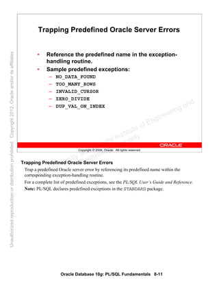 Oracle Database 10g: PL/SQL Fundamentals 8-11
Copyright © 2006, Oracle. All rights reserved.
Trapping Predefined Oracle Server Errors
• Reference the predefined name in the exception-
handling routine.
• Sample predefined exceptions:
– NO_DATA_FOUND
– TOO_MANY_ROWS
– INVALID_CURSOR
– ZERO_DIVIDE
– DUP_VAL_ON_INDEX
Trapping Predefined Oracle Server Errors
Trap a predefined Oracle server error by referencing its predefined name within the
corresponding exception-handling routine.
For a complete list of predefined exceptions, see the PL/SQL User’s Guide and Reference.
Note: PL/SQL declares predefined exceptions in the STANDARD package.
Oracle University and Gandhi Institute of Engineering and
Technology use onlyฺ
UnauthorizedreproductionordistributionprohibitedฺCopyright2012,Oracleand/oritsaffiliatesฺ
 