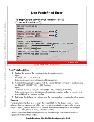 Oracle Database 10g: PL/SQL Fundamentals 8-15
Copyright © 2006, Oracle. All rights reserved.
SET SERVEROUTPUT ON
DECLARE
insert_excep EXCEPTION;
PRAGMA EXCEPTION_INIT
(insert_excep, -01400);
BEGIN
INSERT INTO departments
(department_id, department_name) VALUES (280, NULL);
EXCEPTION
WHEN insert_excep THEN
DBMS_OUTPUT.PUT_LINE('INSERT OPERATION FAILED');
DBMS_OUTPUT.PUT_LINE(SQLERRM);
END;
/
Non-Predefined Error
To trap Oracle server error number –01400
(“cannot insert NULL”):
1
2
3
Non-Predefined Error
1. Declare the name of the exception in the declarative section.
Syntax:
exception EXCEPTION;
In the syntax, exception is the name of the exception.
2. Associate the declared exception with the standard Oracle server error number using
the PRAGMA EXCEPTION_INIT function.
Syntax:
PRAGMA EXCEPTION_INIT(exception, error_number);
In the syntax, exception is the previously declared exception and error_number is a
standard Oracle server error number.
3. Reference the declared exception within the corresponding exception-handling routine.
Example
The example in the slide tries to insert the value NULL for the department_name
column of the departments table. However, the operation is not successful because
department_name is a NOT NULL column. Note the following line in the example:
DBMS_OUTPUT.PUT_LINE(SQLERRM);
The SQLERRM function is used to retrieve the error message. You learn more about
SQLERRM in the next few slides.
Oracle University and Gandhi Institute of Engineering and
Technology use onlyฺ
UnauthorizedreproductionordistributionprohibitedฺCopyright2012,Oracleand/oritsaffiliatesฺ
 