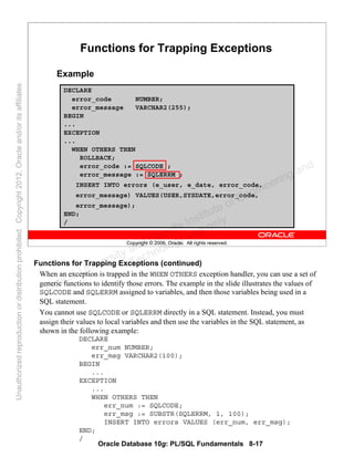 Oracle Database 10g: PL/SQL Fundamentals 8-17
Copyright © 2006, Oracle. All rights reserved.
Functions for Trapping Exceptions
Example
DECLARE
error_code NUMBER;
error_message VARCHAR2(255);
BEGIN
...
EXCEPTION
...
WHEN OTHERS THEN
ROLLBACK;
error_code := SQLCODE ;
error_message := SQLERRM ;
INSERT INTO errors (e_user, e_date, error_code,
error_message) VALUES(USER,SYSDATE,error_code,
error_message);
END;
/
Functions for Trapping Exceptions (continued)
When an exception is trapped in the WHEN OTHERS exception handler, you can use a set of
generic functions to identify those errors. The example in the slide illustrates the values of
SQLCODE and SQLERRM assigned to variables, and then those variables being used in a
SQL statement.
You cannot use SQLCODE or SQLERRM directly in a SQL statement. Instead, you must
assign their values to local variables and then use the variables in the SQL statement, as
shown in the following example:
DECLARE
err_num NUMBER;
err_msg VARCHAR2(100);
BEGIN
...
EXCEPTION
...
WHEN OTHERS THEN
err_num := SQLCODE;
err_msg := SUBSTR(SQLERRM, 1, 100);
INSERT INTO errors VALUES (err_num, err_msg);
END;
/
Oracle University and Gandhi Institute of Engineering and
Technology use onlyฺ
UnauthorizedreproductionordistributionprohibitedฺCopyright2012,Oracleand/oritsaffiliatesฺ
 