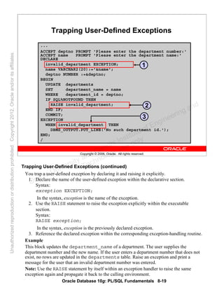 Oracle Database 10g: PL/SQL Fundamentals 8-19
Copyright © 2006, Oracle. All rights reserved.
Trapping User-Defined Exceptions
...
ACCEPT deptno PROMPT 'Please enter the department number:'
ACCEPT name PROMPT 'Please enter the department name:'
DECLARE
invalid_department EXCEPTION;
name VARCHAR2(20):='&name';
deptno NUMBER :=&deptno;
BEGIN
UPDATE departments
SET department_name = name
WHERE department_id = deptno;
IF SQL%NOTFOUND THEN
RAISE invalid_department;
END IF;
COMMIT;
EXCEPTION
WHEN invalid_department THEN
DBMS_OUTPUT.PUT_LINE('No such department id.');
END;
/
1
2
3
Trapping User-Defined Exceptions (continued)
You trap a user-defined exception by declaring it and raising it explicitly.
1. Declare the name of the user-defined exception within the declarative section.
Syntax:
exception EXCEPTION;
In the syntax, exception is the name of the exception.
2. Use the RAISE statement to raise the exception explicitly within the executable
section.
Syntax:
RAISE exception;
In the syntax, exception is the previously declared exception.
3. Reference the declared exception within the corresponding exception-handling routine.
Example
This block updates the department_name of a department. The user supplies the
department number and the new name. If the user enters a department number that does not
exist, no rows are updated in the departments table. Raise an exception and print a
message for the user that an invalid department number was entered.
Note: Use the RAISE statement by itself within an exception handler to raise the same
exception again and propagate it back to the calling environment.
Oracle University and Gandhi Institute of Engineering and
Technology use onlyฺ
UnauthorizedreproductionordistributionprohibitedฺCopyright2012,Oracleand/oritsaffiliatesฺ
 