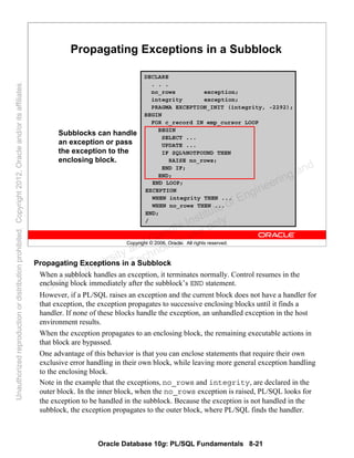 Oracle Database 10g: PL/SQL Fundamentals 8-21
Copyright © 2006, Oracle. All rights reserved.
Propagating Exceptions in a Subblock
DECLARE
. . .
no_rows exception;
integrity exception;
PRAGMA EXCEPTION_INIT (integrity, -2292);
BEGIN
FOR c_record IN emp_cursor LOOP
BEGIN
SELECT ...
UPDATE ...
IF SQL%NOTFOUND THEN
RAISE no_rows;
END IF;
END;
END LOOP;
EXCEPTION
WHEN integrity THEN ...
WHEN no_rows THEN ...
END;
/
Subblocks can handle
an exception or pass
the exception to the
enclosing block.
Propagating Exceptions in a Subblock
When a subblock handles an exception, it terminates normally. Control resumes in the
enclosing block immediately after the subblock’s END statement.
However, if a PL/SQL raises an exception and the current block does not have a handler for
that exception, the exception propagates to successive enclosing blocks until it finds a
handler. If none of these blocks handle the exception, an unhandled exception in the host
environment results.
When the exception propagates to an enclosing block, the remaining executable actions in
that block are bypassed.
One advantage of this behavior is that you can enclose statements that require their own
exclusive error handling in their own block, while leaving more general exception handling
to the enclosing block.
Note in the example that the exceptions, no_rows and integrity, are declared in the
outer block. In the inner block, when the no_rows exception is raised, PL/SQL looks for
the exception to be handled in the subblock. Because the exception is not handled in the
subblock, the exception propagates to the outer block, where PL/SQL finds the handler.
Oracle University and Gandhi Institute of Engineering and
Technology use onlyฺ
UnauthorizedreproductionordistributionprohibitedฺCopyright2012,Oracleand/oritsaffiliatesฺ
 