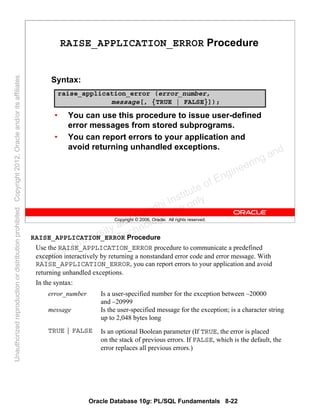 Oracle Database 10g: PL/SQL Fundamentals 8-22
Copyright © 2006, Oracle. All rights reserved.
RAISE_APPLICATION_ERROR Procedure
Syntax:
• You can use this procedure to issue user-defined
error messages from stored subprograms.
• You can report errors to your application and
avoid returning unhandled exceptions.
raise_application_error (error_number,
message[, {TRUE | FALSE}]);
RAISE_APPLICATION_ERROR Procedure
Use the RAISE_APPLICATION_ERROR procedure to communicate a predefined
exception interactively by returning a nonstandard error code and error message. With
RAISE_APPLICATION_ERROR, you can report errors to your application and avoid
returning unhandled exceptions.
In the syntax:
error_number Is a user-specified number for the exception between –20000
and –20999
message Is the user-specified message for the exception; is a character string
up to 2,048 bytes long
TRUE | FALSE Is an optional Boolean parameter (If TRUE, the error is placed
on the stack of previous errors. If FALSE, which is the default, the
error replaces all previous errors.)
Oracle University and Gandhi Institute of Engineering and
Technology use onlyฺ
UnauthorizedreproductionordistributionprohibitedฺCopyright2012,Oracleand/oritsaffiliatesฺ
 