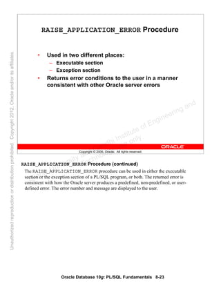 Oracle Database 10g: PL/SQL Fundamentals 8-23
Copyright © 2006, Oracle. All rights reserved.
RAISE_APPLICATION_ERROR Procedure
• Used in two different places:
– Executable section
– Exception section
• Returns error conditions to the user in a manner
consistent with other Oracle server errors
RAISE_APPLICATION_ERROR Procedure (continued)
The RAISE_APPLICATION_ERROR procedure can be used in either the executable
section or the exception section of a PL/SQL program, or both. The returned error is
consistent with how the Oracle server produces a predefined, non-predefined, or user-
defined error. The error number and message are displayed to the user.
Oracle University and Gandhi Institute of Engineering and
Technology use onlyฺ
UnauthorizedreproductionordistributionprohibitedฺCopyright2012,Oracleand/oritsaffiliatesฺ
 