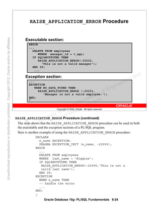 Oracle Database 10g: PL/SQL Fundamentals 8-24
Copyright © 2006, Oracle. All rights reserved.
RAISE_APPLICATION_ERROR Procedure
Executable section:
Exception section:
BEGIN
...
DELETE FROM employees
WHERE manager_id = v_mgr;
IF SQL%NOTFOUND THEN
RAISE_APPLICATION_ERROR(-20202,
'This is not a valid manager');
END IF;
...
...
EXCEPTION
WHEN NO_DATA_FOUND THEN
RAISE_APPLICATION_ERROR (-20201,
'Manager is not a valid employee.');
END;
/
RAISE_APPLICATION_ERROR Procedure (continued)
The slide shows that the RAISE_APPLICATION_ERROR procedure can be used in both
the executable and the exception sections of a PL/SQL program.
Here is another example of using the RAISE_APPLICATION_ERROR procedure:
DECLARE
e_name EXCEPTION;
PRAGMA EXCEPTION_INIT (e_name, -20999);
BEGIN
...
DELETE FROM employees
WHERE last_name = 'Higgins';
IF SQL%NOTFOUND THEN
RAISE_APPLICATION_ERROR(-20999,'This is not a
valid last name');
END IF;
EXCEPTION
WHEN e_name THEN
-- handle the error
...
END;
/
Oracle University and Gandhi Institute of Engineering and
Technology use onlyฺ
UnauthorizedreproductionordistributionprohibitedฺCopyright2012,Oracleand/oritsaffiliatesฺ
 