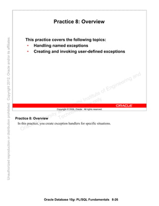 Oracle Database 10g: PL/SQL Fundamentals 8-26
Copyright © 2006, Oracle. All rights reserved.
Practice 8: Overview
This practice covers the following topics:
• Handling named exceptions
• Creating and invoking user-defined exceptions
Practice 8: Overview
In this practice, you create exception handlers for specific situations.
Oracle University and Gandhi Institute of Engineering and
Technology use onlyฺ
UnauthorizedreproductionordistributionprohibitedฺCopyright2012,Oracleand/oritsaffiliatesฺ
 