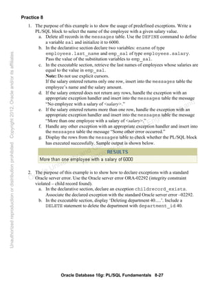 Oracle Database 10g: PL/SQL Fundamentals 8-27
Practice 8
1. The purpose of this example is to show the usage of predefined exceptions. Write a
PL/SQL block to select the name of the employee with a given salary value.
a. Delete all records in the messages table. Use the DEFINE command to define
a variable sal and initialize it to 6000.
b. In the declarative section declare two variables: ename of type
employees.last_name and emp_sal of type employees.salary.
Pass the value of the substitution variables to emp_sal.
c. In the executable section, retrieve the last names of employees whose salaries are
equal to the value in emp_sal.
Note: Do not use explicit cursors.
If the salary entered returns only one row, insert into the messages table the
employee’s name and the salary amount.
d. If the salary entered does not return any rows, handle the exception with an
appropriate exception handler and insert into the messages table the message
“No employee with a salary of <salary>.”
e. If the salary entered returns more than one row, handle the exception with an
appropriate exception handler and insert into the messages table the message
“More than one employee with a salary of <salary>.”
f. Handle any other exception with an appropriate exception handler and insert into
the messages table the message “Some other error occurred.”
g. Display the rows from the messages table to check whether the PL/SQL block
has executed successfully. Sample output is shown below.
2. The purpose of this example is to show how to declare exceptions with a standard
Oracle server error. Use the Oracle server error ORA-02292 (integrity constraint
violated – child record found).
a. In the declarative section, declare an exception childrecord_exists.
Associate the declared exception with the standard Oracle server error –02292.
b. In the executable section, display ‘Deleting department 40.....’. Include a
DELETE statement to delete the department with department_id 40.
Oracle University and Gandhi Institute of Engineering and
Technology use onlyฺ
UnauthorizedreproductionordistributionprohibitedฺCopyright2012,Oracleand/oritsaffiliatesฺ
 