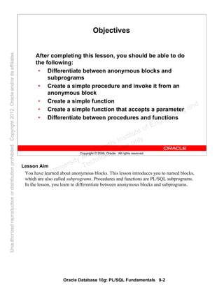 Oracle Database 10g: PL/SQL Fundamentals 9-2
Copyright © 2006, Oracle. All rights reserved.
Objectives
After completing this lesson, you should be able to do
the following:
• Differentiate between anonymous blocks and
subprograms
• Create a simple procedure and invoke it from an
anonymous block
• Create a simple function
• Create a simple function that accepts a parameter
• Differentiate between procedures and functions
Lesson Aim
You have learned about anonymous blocks. This lesson introduces you to named blocks,
which are also called subprograms. Procedures and functions are PL/SQL subprograms.
In the lesson, you learn to differentiate between anonymous blocks and subprograms.Oracle University and Gandhi Institute of Engineering and
Technology use onlyฺ
UnauthorizedreproductionordistributionprohibitedฺCopyright2012,Oracleand/oritsaffiliatesฺ
 