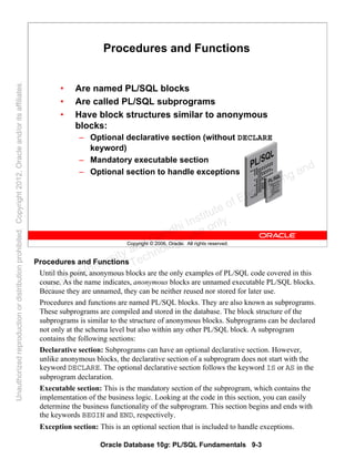 Oracle Database 10g: PL/SQL Fundamentals 9-3
Copyright © 2006, Oracle. All rights reserved.
Procedures and Functions
• Are named PL/SQL blocks
• Are called PL/SQL subprograms
• Have block structures similar to anonymous
blocks:
– Optional declarative section (without DECLARE
keyword)
– Mandatory executable section
– Optional section to handle exceptions
Procedures and Functions
Until this point, anonymous blocks are the only examples of PL/SQL code covered in this
course. As the name indicates, anonymous blocks are unnamed executable PL/SQL blocks.
Because they are unnamed, they can be neither reused nor stored for later use.
Procedures and functions are named PL/SQL blocks. They are also known as subprograms.
These subprograms are compiled and stored in the database. The block structure of the
subprograms is similar to the structure of anonymous blocks. Subprograms can be declared
not only at the schema level but also within any other PL/SQL block. A subprogram
contains the following sections:
Declarative section: Subprograms can have an optional declarative section. However,
unlike anonymous blocks, the declarative section of a subprogram does not start with the
keyword DECLARE. The optional declarative section follows the keyword IS or AS in the
subprogram declaration.
Executable section: This is the mandatory section of the subprogram, which contains the
implementation of the business logic. Looking at the code in this section, you can easily
determine the business functionality of the subprogram. This section begins and ends with
the keywords BEGIN and END, respectively.
Exception section: This is an optional section that is included to handle exceptions.
Oracle University and Gandhi Institute of Engineering and
Technology use onlyฺ
UnauthorizedreproductionordistributionprohibitedฺCopyright2012,Oracleand/oritsaffiliatesฺ
 