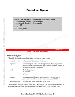 Oracle Database 10g: PL/SQL Fundamentals 9-5
Copyright © 2006, Oracle. All rights reserved.
Procedure: Syntax
CREATE [OR REPLACE] PROCEDURE procedure_name
[(argument1 [mode1] datatype1,
argument2 [mode2] datatype2,
. . .)]
IS|AS
procedure_body;
Procedure: Syntax
The slide shows the syntax for creating procedures. In the syntax:
The argument list is optional in a procedure declaration. You learn about procedures in
detail in the course titled Oracle Database 10g: Develop PL/SQL Program Units.
procedure_name Is the name of the procedure to be created
argument Is the name given to the procedure parameter. Every argument is
associated with a mode and data type. You can have any number of
arguments separated by commas.
mode Mode of argument:
IN (default)
OUT
IN OUT
datatype Is the data type of the associated parameter. The data type of
parameters cannot have explicit size; instead, use %TYPE.
Procedure_body Is the PL/SQL block that makes up the code
Oracle University and Gandhi Institute of Engineering and
Technology use onlyฺ
UnauthorizedreproductionordistributionprohibitedฺCopyright2012,Oracleand/oritsaffiliatesฺ
 