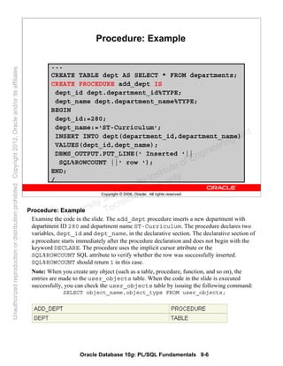 Oracle Database 10g: PL/SQL Fundamentals 9-6
Copyright © 2006, Oracle. All rights reserved.
Procedure: Example
...
CREATE TABLE dept AS SELECT * FROM departments;
CREATE PROCEDURE add_dept IS
dept_id dept.department_id%TYPE;
dept_name dept.department_name%TYPE;
BEGIN
dept_id:=280;
dept_name:='ST-Curriculum';
INSERT INTO dept(department_id,department_name)
VALUES(dept_id,dept_name);
DBMS_OUTPUT.PUT_LINE(' Inserted '||
SQL%ROWCOUNT ||' row ');
END;
/
Procedure: Example
Examine the code in the slide. The add_dept procedure inserts a new department with
department ID 280 and department name ST-Curriculum. The procedure declares two
variables, dept_id and dept_name, in the declarative section. The declarative section of
a procedure starts immediately after the procedure declaration and does not begin with the
keyword DECLARE. The procedure uses the implicit cursor attribute or the
SQL%ROWCOUNT SQL attribute to verify whether the row was successfully inserted.
SQL%ROWCOUNT should return 1 in this case.
Note: When you create any object (such as a table, procedure, function, and so on), the
entries are made to the user_objects table. When the code in the slide is executed
successfully, you can check the user_objects table by issuing the following command:
SELECT object_name,object_type FROM user_objects;
Oracle University and Gandhi Institute of Engineering and
Technology use onlyฺ
UnauthorizedreproductionordistributionprohibitedฺCopyright2012,Oracleand/oritsaffiliatesฺ
 