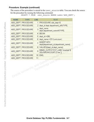 Oracle Database 10g: PL/SQL Fundamentals 9-7
Procedure: Example (continued)
The source of the procedure is stored in the user_source table. You can check the source
for the procedure by issuing the following command:
SELECT * FROM user_source WHERE name='ADD_DEPT';
Oracle University and Gandhi Institute of Engineering and
Technology use onlyฺ
UnauthorizedreproductionordistributionprohibitedฺCopyright2012,Oracleand/oritsaffiliatesฺ
 