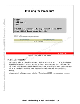 Oracle Database 10g: PL/SQL Fundamentals 9-8
Copyright © 2006, Oracle. All rights reserved.
Invoking the Procedure
BEGIN
add_dept;
END;
/
SELECT department_id, department_name FROM
dept WHERE department_id=280;
Invoking the Procedure
The slide shows how to invoke a procedure from an anonymous block. You have to include
the call to the procedure in the executable section of the anonymous block. Similarly, you
can invoke the procedure from any application, such as a forms application, Java application
and so on. The select statement in the code checks to see if the row was successfully
inserted.
You can also invoke a procedure with the SQL statement CALL <procedure_name>.
Oracle University and Gandhi Institute of Engineering and
Technology use onlyฺ
UnauthorizedreproductionordistributionprohibitedฺCopyright2012,Oracleand/oritsaffiliatesฺ
 
