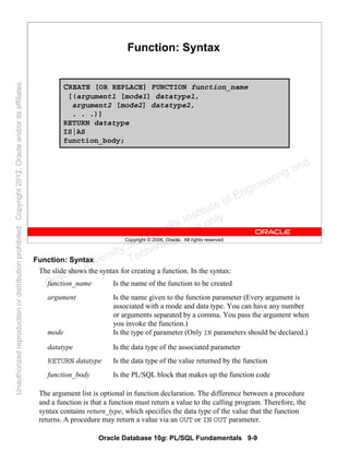 Oracle Database 10g: PL/SQL Fundamentals 9-9
Copyright © 2006, Oracle. All rights reserved.
Function: Syntax
CREATE [OR REPLACE] FUNCTION function_name
[(argument1 [mode1] datatype1,
argument2 [mode2] datatype2,
. . .)]
RETURN datatype
IS|AS
function_body;
Function: Syntax
The slide shows the syntax for creating a function. In the syntax:
The argument list is optional in function declaration. The difference between a procedure
and a function is that a function must return a value to the calling program. Therefore, the
syntax contains return_type, which specifies the data type of the value that the function
returns. A procedure may return a value via an OUT or IN OUT parameter.
function_name Is the name of the function to be created
argument Is the name given to the function parameter (Every argument is
associated with a mode and data type. You can have any number
or arguments separated by a comma. You pass the argument when
you invoke the function.)
mode Is the type of parameter (Only IN parameters should be declared.)
datatype Is the data type of the associated parameter
RETURN datatype Is the data type of the value returned by the function
function_body Is the PL/SQL block that makes up the function code
Oracle University and Gandhi Institute of Engineering and
Technology use onlyฺ
UnauthorizedreproductionordistributionprohibitedฺCopyright2012,Oracleand/oritsaffiliatesฺ
 