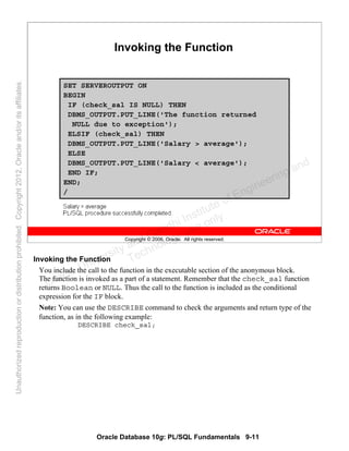 Oracle Database 10g: PL/SQL Fundamentals 9-11
Copyright © 2006, Oracle. All rights reserved.
Invoking the Function
SET SERVEROUTPUT ON
BEGIN
IF (check_sal IS NULL) THEN
DBMS_OUTPUT.PUT_LINE('The function returned
NULL due to exception');
ELSIF (check_sal) THEN
DBMS_OUTPUT.PUT_LINE('Salary > average');
ELSE
DBMS_OUTPUT.PUT_LINE('Salary < average');
END IF;
END;
/
Invoking the Function
You include the call to the function in the executable section of the anonymous block.
The function is invoked as a part of a statement. Remember that the check_sal function
returns Boolean or NULL. Thus the call to the function is included as the conditional
expression for the IF block.
Note: You can use the DESCRIBE command to check the arguments and return type of the
function, as in the following example:
DESCRIBE check_sal;
Oracle University and Gandhi Institute of Engineering and
Technology use onlyฺ
UnauthorizedreproductionordistributionprohibitedฺCopyright2012,Oracleand/oritsaffiliatesฺ
 