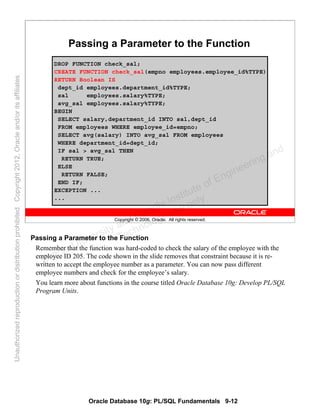Oracle Database 10g: PL/SQL Fundamentals 9-12
Copyright © 2006, Oracle. All rights reserved.
Passing a Parameter to the Function
DROP FUNCTION check_sal;
CREATE FUNCTION check_sal(empno employees.employee_id%TYPE)
RETURN Boolean IS
dept_id employees.department_id%TYPE;
sal employees.salary%TYPE;
avg_sal employees.salary%TYPE;
BEGIN
SELECT salary,department_id INTO sal,dept_id
FROM employees WHERE employee_id=empno;
SELECT avg(salary) INTO avg_sal FROM employees
WHERE department_id=dept_id;
IF sal > avg_sal THEN
RETURN TRUE;
ELSE
RETURN FALSE;
END IF;
EXCEPTION ...
...
Passing a Parameter to the Function
Remember that the function was hard-coded to check the salary of the employee with the
employee ID 205. The code shown in the slide removes that constraint because it is re-
written to accept the employee number as a parameter. You can now pass different
employee numbers and check for the employee’s salary.
You learn more about functions in the course titled Oracle Database 10g: Develop PL/SQL
Program Units.
Oracle University and Gandhi Institute of Engineering and
Technology use onlyฺ
UnauthorizedreproductionordistributionprohibitedฺCopyright2012,Oracleand/oritsaffiliatesฺ
 