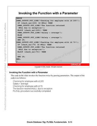 Oracle Database 10g: PL/SQL Fundamentals 9-13
Copyright © 2006, Oracle. All rights reserved.
Invoking the Function with a Parameter
BEGIN
DBMS_OUTPUT.PUT_LINE('Checking for employee with id 205');
IF (check_sal(205) IS NULL) THEN
DBMS_OUTPUT.PUT_LINE('The function returned
NULL due to exception');
ELSIF (check_sal(205)) THEN
DBMS_OUTPUT.PUT_LINE('Salary > average');
ELSE
DBMS_OUTPUT.PUT_LINE('Salary < average');
END IF;
DBMS_OUTPUT.PUT_LINE('Checking for employee with id 70');
IF (check_sal(70) IS NULL) THEN
DBMS_OUTPUT.PUT_LINE('The function returned
NULL due to exception');
ELSIF (check_sal(70)) THEN
...
END IF;
END;
/
PUT THE SCREENSHOT OF OUTPUT HERE
Invoking the Function with a Parameter
The code in the slide invokes the function twice by passing parameters. The output of the
code is as follows:
Oracle University and Gandhi Institute of Engineering and
Technology use onlyฺ
UnauthorizedreproductionordistributionprohibitedฺCopyright2012,Oracleand/oritsaffiliatesฺ
 