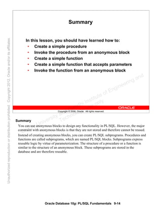 Oracle Database 10g: PL/SQL Fundamentals 9-14
Copyright © 2006, Oracle. All rights reserved.
Summary
In this lesson, you should have learned how to:
• Create a simple procedure
• Invoke the procedure from an anonymous block
• Create a simple function
• Create a simple function that accepts parameters
• Invoke the function from an anonymous block
Summary
You can use anonymous blocks to design any functionality in PL/SQL. However, the major
constraint with anonymous blocks is that they are not stored and therefore cannot be reused.
Instead of creating anonymous blocks, you can create PL/SQL subprograms. Procedures and
functions are called subprograms, which are named PL/SQL blocks. Subprograms express
reusable logic by virtue of parameterization. The structure of a procedure or a function is
similar to the structure of an anonymous block. These subprograms are stored in the
database and are therefore reusable.
Oracle University and Gandhi Institute of Engineering and
Technology use onlyฺ
UnauthorizedreproductionordistributionprohibitedฺCopyright2012,Oracleand/oritsaffiliatesฺ
 