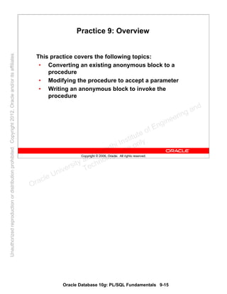 Oracle Database 10g: PL/SQL Fundamentals 9-15
Copyright © 2006, Oracle. All rights reserved.
Practice 9: Overview
This practice covers the following topics:
• Converting an existing anonymous block to a
procedure
• Modifying the procedure to accept a parameter
• Writing an anonymous block to invoke the
procedure
Oracle University and Gandhi Institute of Engineering and
Technology use onlyฺ
UnauthorizedreproductionordistributionprohibitedฺCopyright2012,Oracleand/oritsaffiliatesฺ
 
