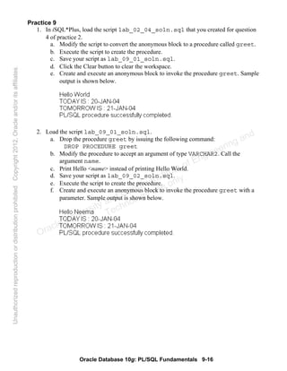 Oracle Database 10g: PL/SQL Fundamentals 9-16
Practice 9
1. In iSQL*Plus, load the script lab_02_04_soln.sql that you created for question
4 of practice 2.
a. Modify the script to convert the anonymous block to a procedure called greet.
b. Execute the script to create the procedure.
c. Save your script as lab_09_01_soln.sql.
d. Click the Clear button to clear the workspace.
e. Create and execute an anonymous block to invoke the procedure greet. Sample
output is shown below.
2. Load the script lab_09_01_soln.sql.
a. Drop the procedure greet by issuing the following command:
DROP PROCEDURE greet
b. Modify the procedure to accept an argument of type VARCHAR2. Call the
argument name.
c. Print Hello <name> instead of printing Hello World.
d. Save your script as lab_09_02_soln.sql.
e. Execute the script to create the procedure.
f. Create and execute an anonymous block to invoke the procedure greet with a
parameter. Sample output is shown below.
Oracle University and Gandhi Institute of Engineering and
Technology use onlyฺ
UnauthorizedreproductionordistributionprohibitedฺCopyright2012,Oracleand/oritsaffiliatesฺ
 