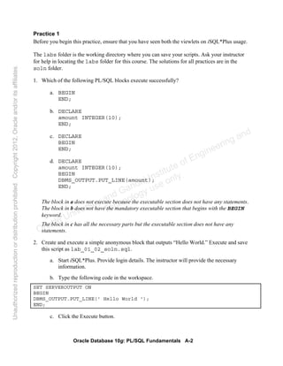 Oracle Database 10g: PL/SQL Fundamentals A-2
Practice 1
Before you begin this practice, ensure that you have seen both the viewlets on iSQL*Plus usage.
The labs folder is the working directory where you can save your scripts. Ask your instructor
for help in locating the labs folder for this course. The solutions for all practices are in the
soln folder.
1. Which of the following PL/SQL blocks execute successfully?
a. BEGIN
END;
b. DECLARE
amount INTEGER(10);
END;
c. DECLARE
BEGIN
END;
d. DECLARE
amount INTEGER(10);
BEGIN
DBMS_OUTPUT.PUT_LINE(amount);
END;
The block in a does not execute because the executable section does not have any statements.
The block in b does not have the mandatory executable section that begins with the BEGIN
keyword.
The block in c has all the necessary parts but the executable section does not have any
statements.
2. Create and execute a simple anonymous block that outputs “Hello World.” Execute and save
this script as lab_01_02_soln.sql.
a. Start iSQL*Plus. Provide login details. The instructor will provide the necessary
information.
b. Type the following code in the workspace.
SET SERVEROUTPUT ON
BEGIN
DBMS_OUTPUT.PUT_LINE(' Hello World ');
END;
c. Click the Execute button.
Oracle University and Gandhi Institute of Engineering and
Technology use onlyฺ
UnauthorizedreproductionordistributionprohibitedฺCopyright2012,Oracleand/oritsaffiliatesฺ
 