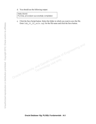 Oracle Database 10g: PL/SQL Fundamentals A-3
d. You should see the following output:
e. Click the Save Script button. Select the folder in which you want to save the file.
Enter lab_01_02_soln.sql for the file name and click the Save button.
Oracle University and Gandhi Institute of Engineering and
Technology use onlyฺ
UnauthorizedreproductionordistributionprohibitedฺCopyright2012,Oracleand/oritsaffiliatesฺ
 