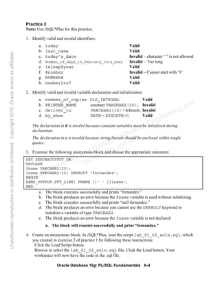Oracle Database 10g: PL/SQL Fundamentals A-4
Practice 2
Note: Use iSQL*Plus for this practice.
1. Identify valid and invalid identifiers:
a. today Valid
b. last_name Valid
c. today’s_date Invalid – character ‘’’ is not allowed
d. Number_of_days_in_February_this_year Invalid – Too long
e. Isleap$year Valid
f. #number Invalid – Cannot start with ‘#’
g. NUMBER# Valid
h. number1to7 Valid
2. Identify valid and invalid variable declaration and initialization:
a. number_of_copies PLS_INTEGER; Valid
b. PRINTER_NAME constant VARCHAR2(10); Invalid
c. deliver_to VARCHAR2(10):=Johnson; Invalid
d. by_when DATE:= SYSDATE+1; Valid
The declaration in b is invalid because constant variables must be initialized during
declaration.
The declaration in c is invalid because string literals should be enclosed within single
quotes.
3. Examine the following anonymous block and choose the appropriate statement.
SET SERVEROUTPUT ON
DECLARE
fname VARCHAR2(20);
lname VARCHAR2(15) DEFAULT 'fernandez';
BEGIN
DBMS_OUTPUT.PUT_LINE( FNAME ||' ' ||lname);
END;
a. The block executes successfully and prints “fernandez.”
b. The block produces an error because the fname variable is used without initializing.
c. The block executes successfully and prints “null fernandez.”
d. The block produces an error because you cannot use the DEFAULT keyword to
initialize a variable of type VARCHAR2.
e. The block produces an error because the fname variable is not declared.
a. The block will execute successfully and print “fernandez.”
4. Create an anonymous block. In iSQL*Plus, load the script lab_01_02_soln.sql, which
you created in exercise 2 of practice 1 by following these instructions:
Click the Load Script button.
Browse to select the lab_01_02_soln.sql file. Click the Load button. Your
workspace will now have the code in the .sql file.
Oracle University and Gandhi Institute of Engineering and
Technology use onlyฺ
UnauthorizedreproductionordistributionprohibitedฺCopyright2012,Oracleand/oritsaffiliatesฺ
 